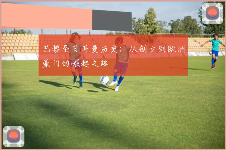 巴黎圣日耳曼历史:从创立到欧洲豪门的崛起之路