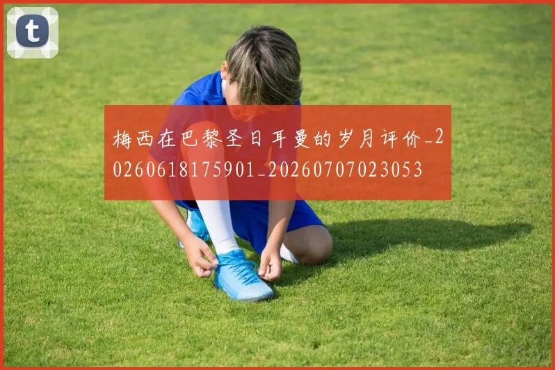 梅西在巴黎圣日耳曼的岁月评价_20260618175901_20260707023053