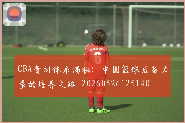 CBA青训体系揭秘：中国篮球后备力量的培养之路_20260526125140