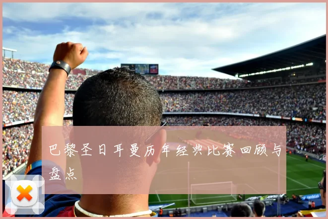 巴黎圣日耳曼历年经典比赛回顾与盘点