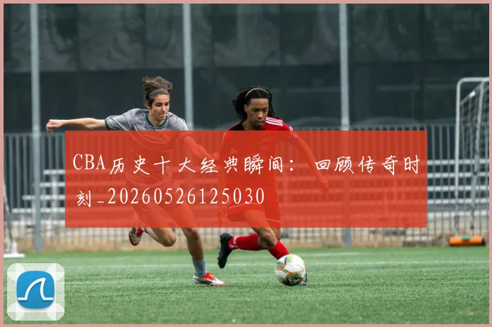 CBA历史十大经典瞬间：回顾传奇时刻_20260526125030