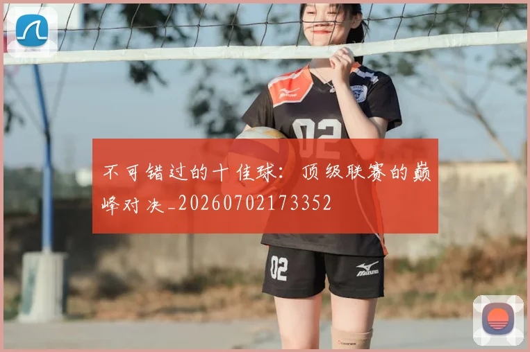 不可错过的十佳球：顶级联赛的巅峰对决_20260702173352