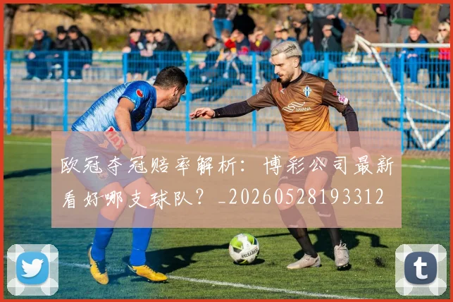 欧冠夺冠赔率解析:博彩公司最新看好哪支球队?_20260528193312