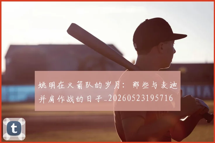 姚明在火箭队的岁月:那些与麦迪并肩作战的日子_20260523195716