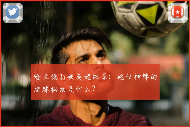 哈兰德打破英超纪录:这位神锋的进球秘诀是什么?