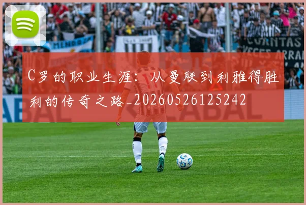 C罗的职业生涯：从曼联到利雅得胜利的传奇之路_20260526125242