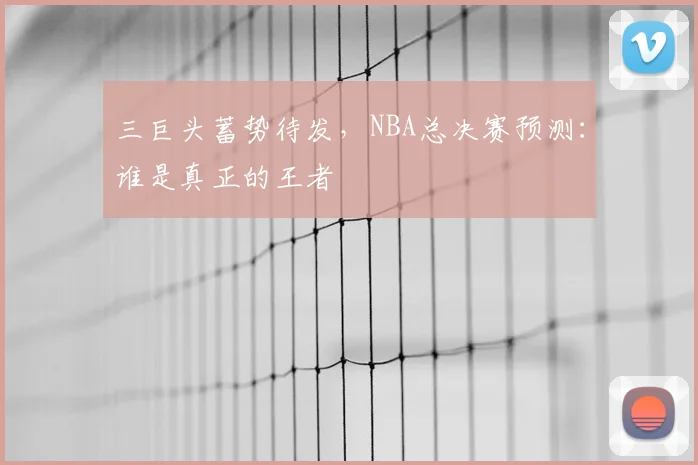三巨头蓄势待发,NBA总决赛预测:谁是真正的王者