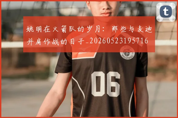 姚明在火箭队的岁月:那些与麦迪并肩作战的日子_20260523195716