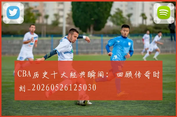 CBA历史十大经典瞬间：回顾传奇时刻_20260526125030