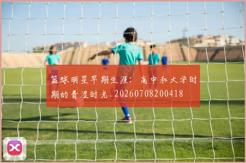 篮球明星早期生涯:高中和大学时期的青涩时光_20260708200418