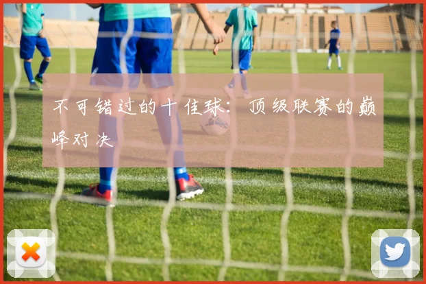 不可错过的十佳球：顶级联赛的巅峰对决
