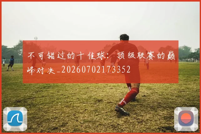 不可错过的十佳球：顶级联赛的巅峰对决_20260702173352