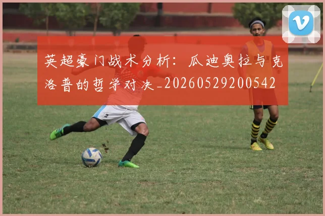 英超豪门战术分析:瓜迪奥拉与克洛普的哲学对决_20260529200542