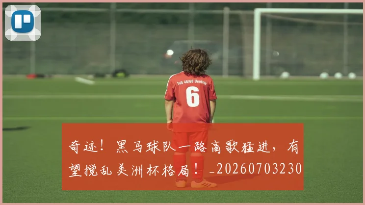 奇迹!黑马球队一路高歌猛进,有望搅乱美洲杯格局!_20260703230034_20260719172649
