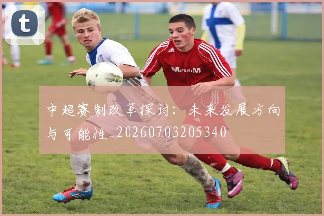 中超赛制改革探讨：未来发展方向与可能性_20260703205340