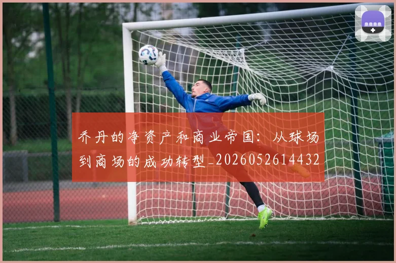乔丹的净资产和商业帝国:从球场到商场的成功转型_20260526144325