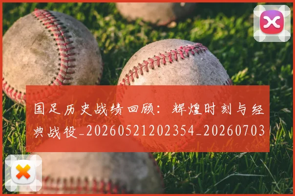 国足历史战绩回顾:辉煌时刻与经典战役_20260521202354_20260703223307