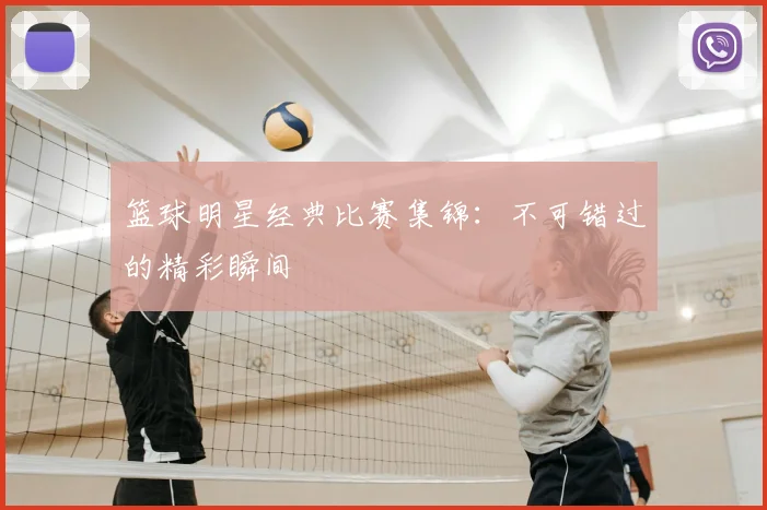 篮球明星经典比赛集锦：不可错过的精彩瞬间
