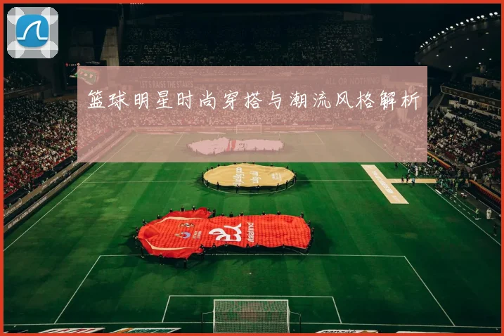 篮球明星时尚穿搭与潮流风格解析