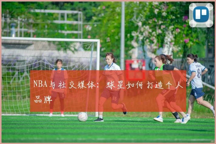 NBA与社交媒体：球星如何打造个人品牌