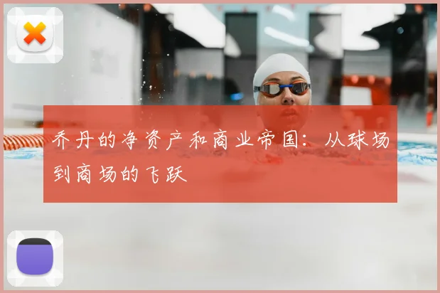 乔丹的净资产和商业帝国：从球场到商场的飞跃