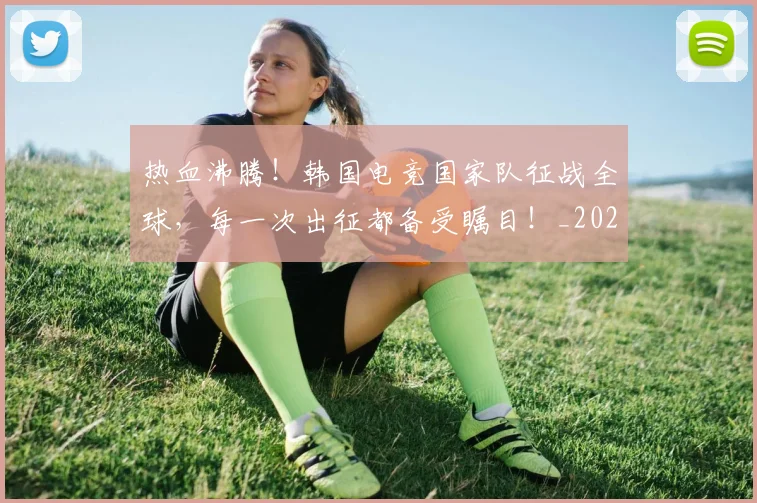 热血沸腾!韩国电竞国家队征战全球,每一次出征都备受瞩目!_20260707155057_20260803133617