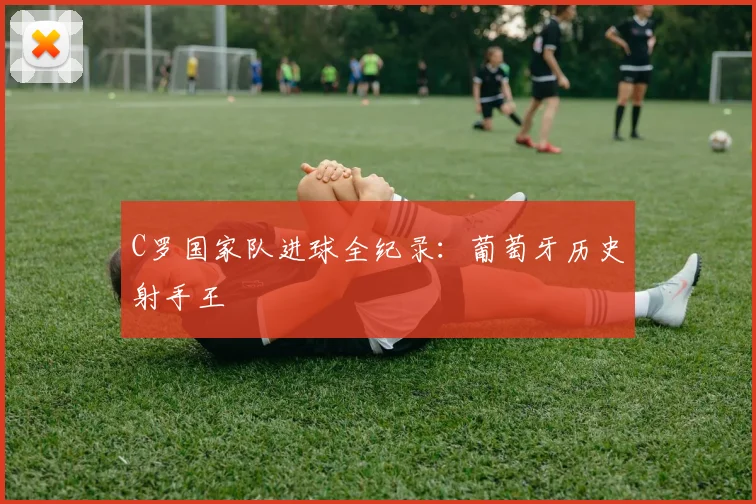 C罗国家队进球全纪录：葡萄牙历史射手王
