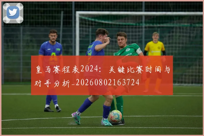 皇马赛程表2024:关键比赛时间与对手分析_20260802163724