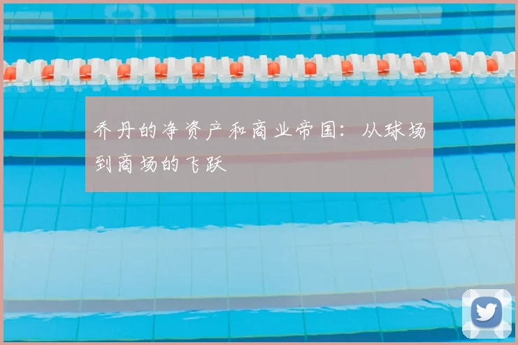 乔丹的净资产和商业帝国：从球场到商场的飞跃