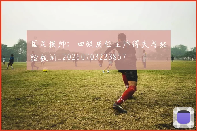 国足换帅:回顾历任主帅得失与经验教训_20260703223857